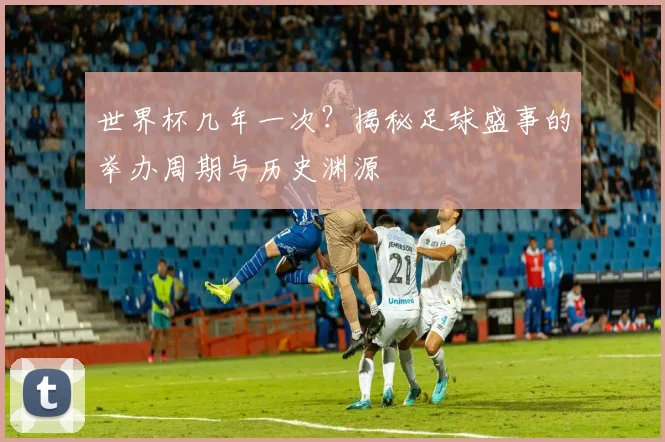 世界杯几年一次？揭秘足球盛事的举办周期与历史渊源