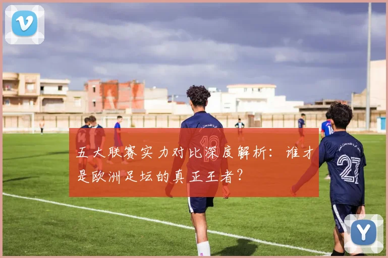 五大联赛实力对比深度解析:谁才是欧洲足坛的真正王者?