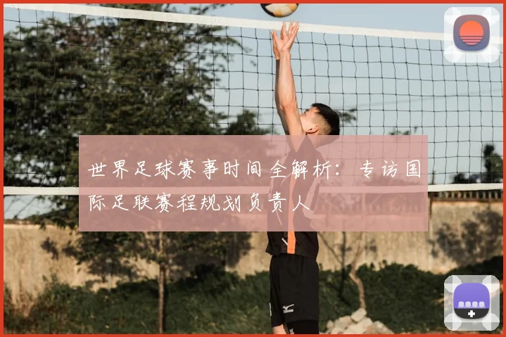 世界足球赛事时间全解析：专访国际足联赛程规划负责人