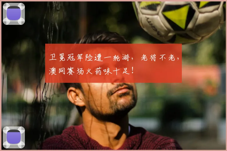 卫冕冠军险遭一轮游，老将不老，澳网赛场火药味十足！