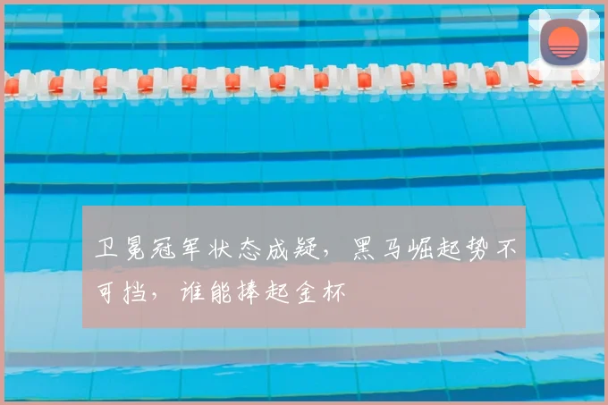 卫冕冠军状态成疑，黑马崛起势不可挡，谁能捧起金杯