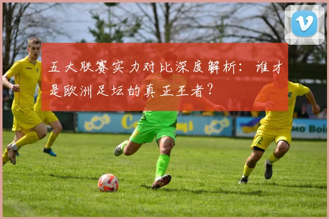 五大联赛实力对比深度解析:谁才是欧洲足坛的真正王者?