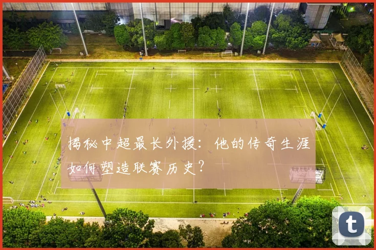 揭秘中超最长外援：他的传奇生涯如何塑造联赛历史？