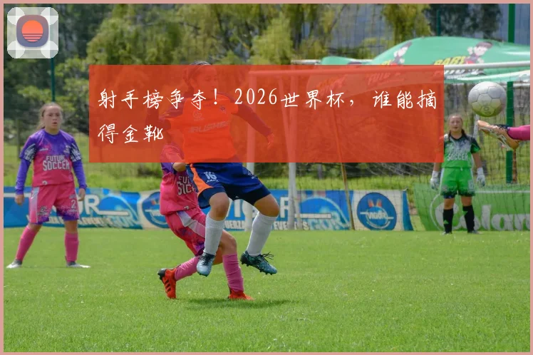 射手榜争夺！2026世界杯，谁能摘得金靴