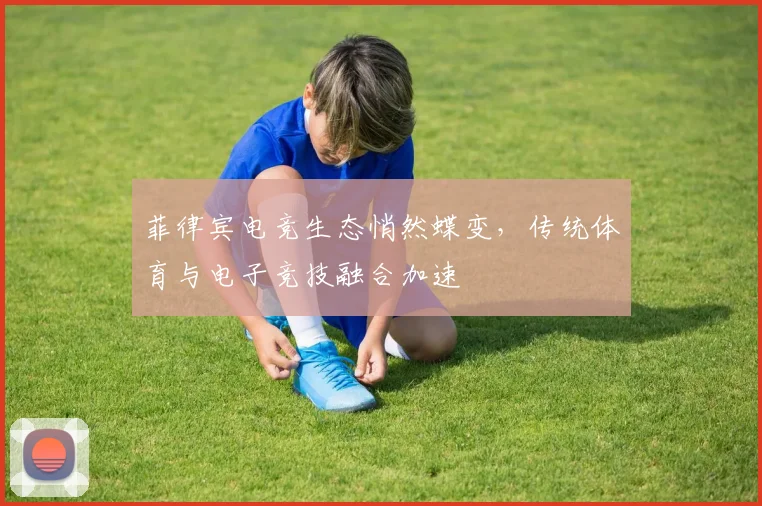 菲律宾电竞生态悄然蝶变，传统体育与电子竞技融合加速
