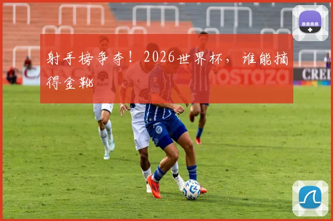 射手榜争夺!2026世界杯,谁能摘得金靴