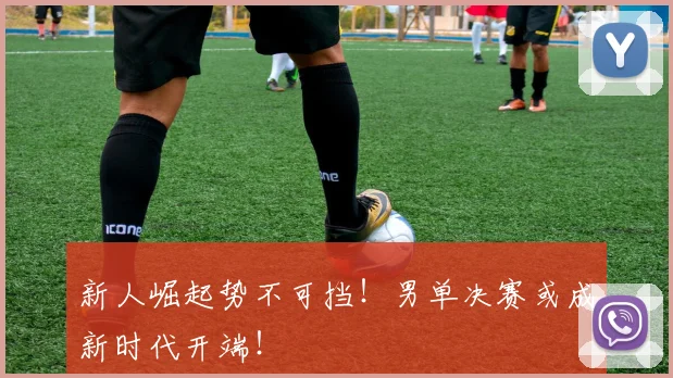 新人崛起势不可挡!男单决赛或成新时代开端!